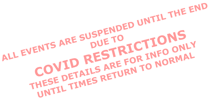 ALL EVENTS ARE SUSPENDED UNTIL THE END DUE TO  COVID RESTRICTIONS  THESE DETAILS ARE FOR INFO ONLY UNTIL TIMES RETURN TO NORMAL